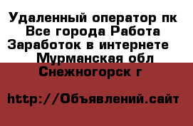 Удаленный оператор пк - Все города Работа » Заработок в интернете   . Мурманская обл.,Снежногорск г.